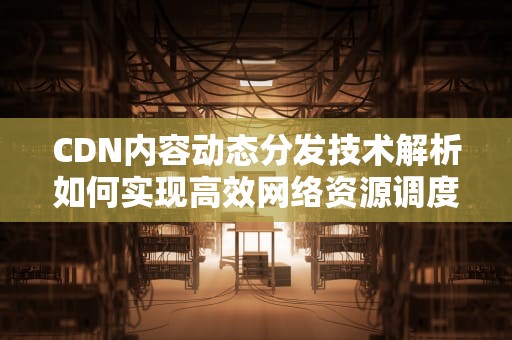 CDN内容动态分发技术解析如何实现高效网络资源调度与用户体验升级