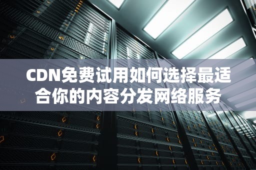 CDN免费试用如何选择最适合你的内容分发网络服务