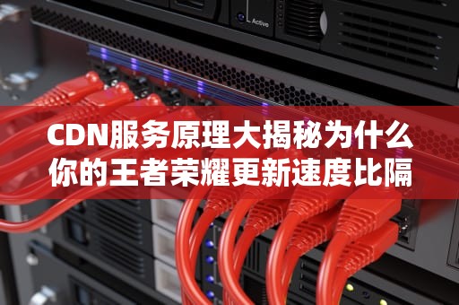 CDN服务原理大揭秘为什么你的王者荣耀更新速度比隔壁老王快？