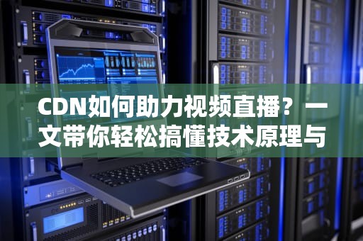 CDN如何助力视频直播？一文带你轻松搞懂技术原理与实战应用