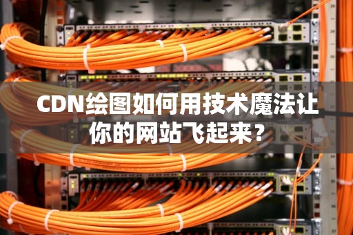 CDN绘图如何用技术魔法让你的网站飞起来？