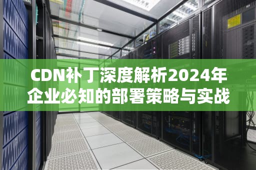 CDN补丁深度解析2024年企业必知的部署策略与实战指南