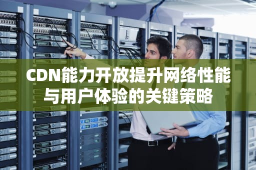 CDN能力开放提升网络性能与用户体验的关键策略