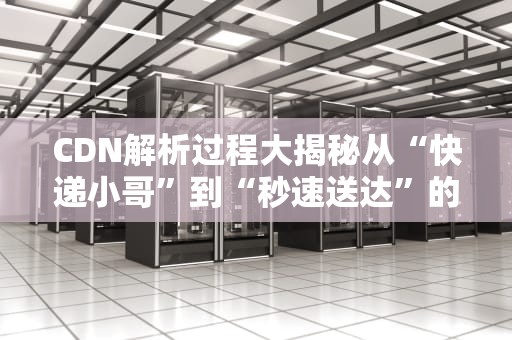 CDN解析过程大揭秘从“快递小哥”到“秒速送达”的奇妙旅程