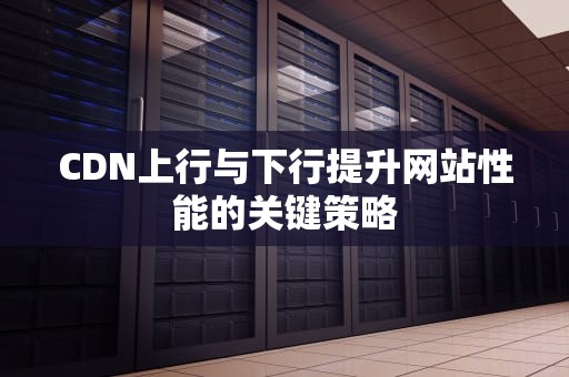 CDN上行与下行提升网站性能的关键策略