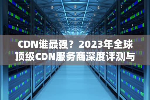 CDN谁最强？2023年全球顶级CDN服务商深度评测与选择指南