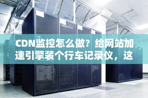 CDN监控怎么做？给网站加速引擎装个行车记录仪，这份保姆级指南笑到你头掉！