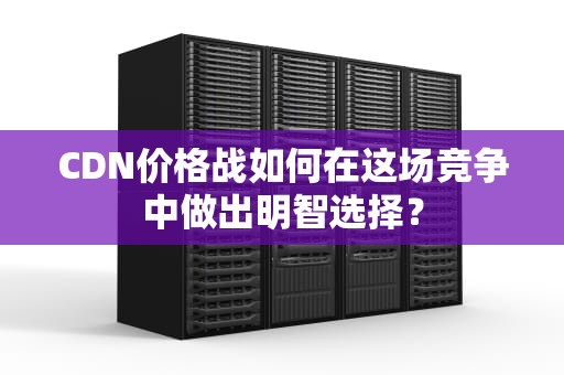 CDN价格战如何在这场竞争中做出明智选择？