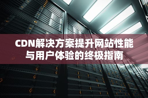 CDN解决方案提升网站性能与用户体验的终极指南