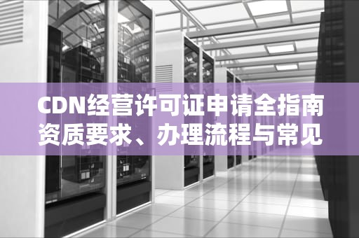 CDN经营许可证申请全指南资质要求、办理流程与常见问题解析