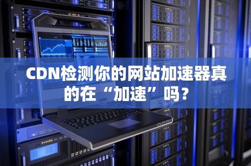 CDN检测你的网站加速器真的在“加速”吗？