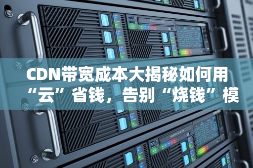 CDN带宽成本大揭秘如何用“云”省钱，告别“烧钱”模式？