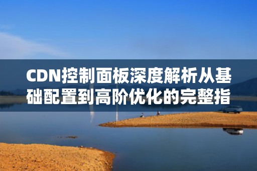 CDN控制面板深度解析从基础配置到高阶优化的完整指南