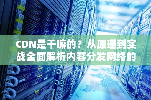 CDN是干嘛的？从原理到实战全面解析内容分发网络的价值