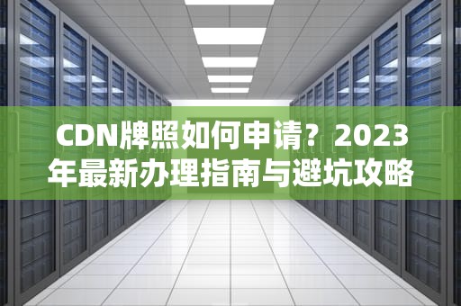 CDN牌照如何申请？2023年最新办理指南与避坑攻略