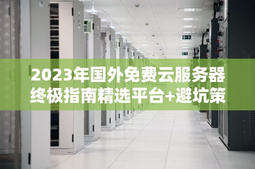 2023年国外免费云服务器终极指南精选平台+避坑策略+实战技巧