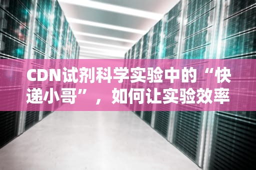 CDN试剂科学实验中的“快递小哥”，如何让实验效率飞起来？