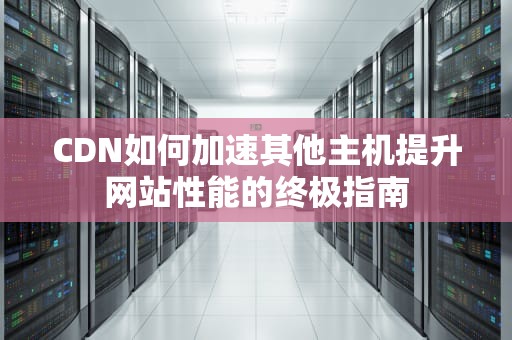 CDN如何加速其他主机提升网站性能的终极指南