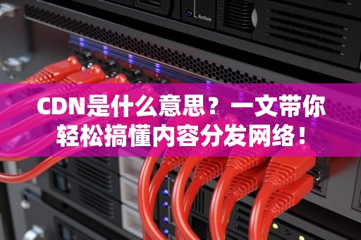 CDN是什么意思？一文带你轻松搞懂内容分发网络！