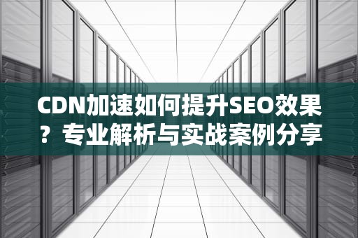 CDN加速如何提升SEO效果？专业解析与实战案例分享
