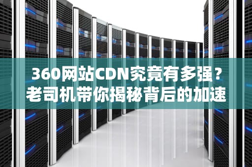 360网站CDN究竟有多强？老司机带你揭秘背后的加速黑科技！