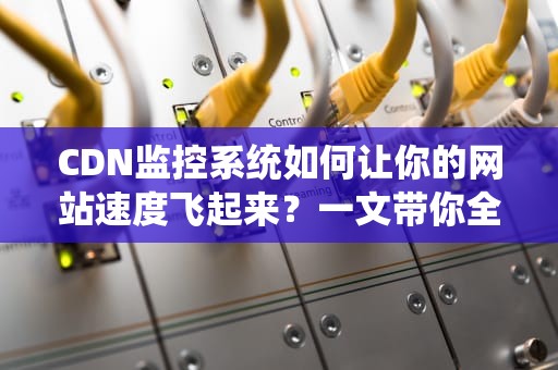 CDN监控系统如何让你的网站速度飞起来？一文带你全面了解！