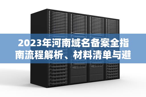 2023年河南域名备案全指南流程解析、材料清单与避坑指南