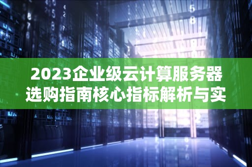 2023企业级云计算服务器选购指南核心指标解析与实战策略