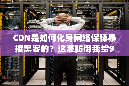 CDN是如何化身网络保镖暴揍黑客的？这波防御我给9分（留1分怕骄傲）