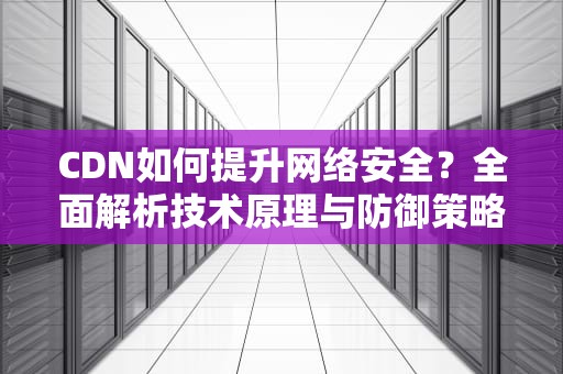 CDN如何提升网络安全？全面解析技术原理与防御策略