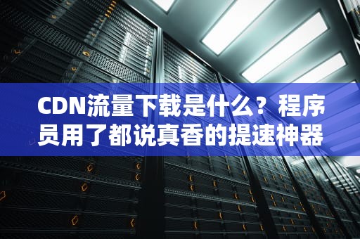 CDN流量下载是什么？程序员用了都说真香的提速神器！