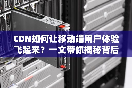 CDN如何让移动端用户体验飞起来？一文带你揭秘背后的黑科技！