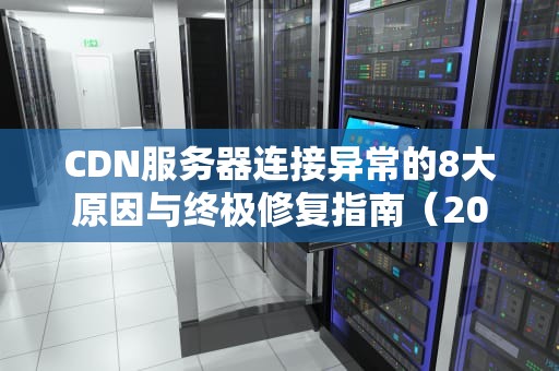 CDN服务器连接异常的8大原因与终极修复指南（2023实战版）