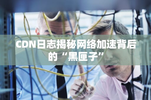 CDN日志揭秘网络加速背后的“黑匣子”