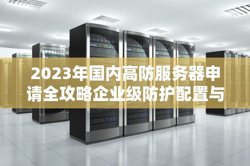 2023年国内高防服务器申请全攻略企业级防护配置与避坑指南