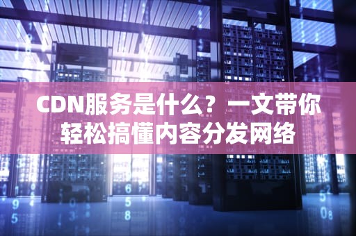 CDN服务是什么？一文带你轻松搞懂内容分发网络