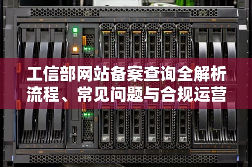 工信部网站备案查询全解析流程、常见问题与合规运营指南