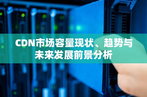 CDN市场容量现状、趋势与未来发展前景分析