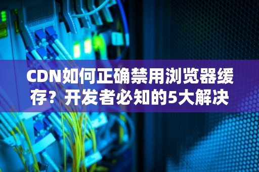CDN如何正确禁用浏览器缓存？开发者必知的5大解决方案与实操指南