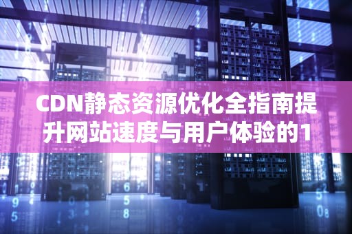 CDN静态资源优化全指南提升网站速度与用户体验的10个核心策略