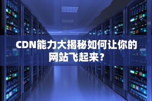 CDN能力大揭秘如何让你的网站飞起来？