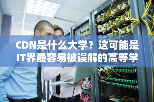 CDN是什么大学？这可能是IT界最容易被误解的高等学府