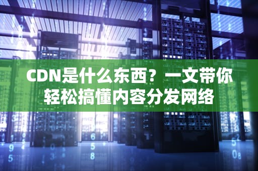 CDN是什么东西？一文带你轻松搞懂内容分发网络