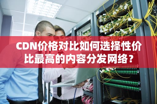 CDN价格对比如何选择性价比最高的内容分发网络？
