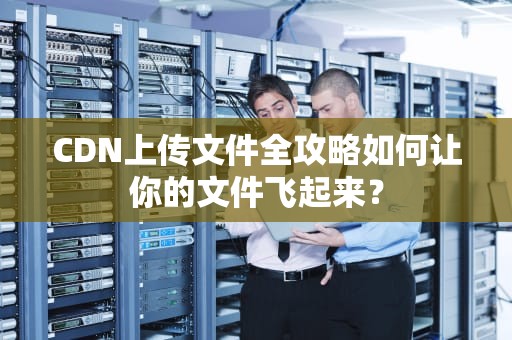 CDN上传文件全攻略如何让你的文件飞起来？