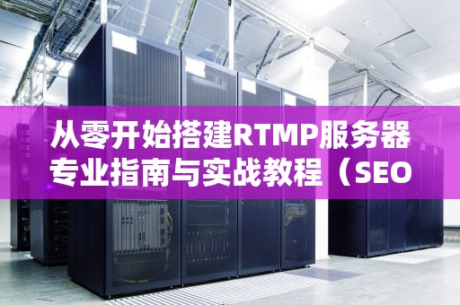 从零开始搭建RTMP服务器专业指南与实战教程（SEO优化版）