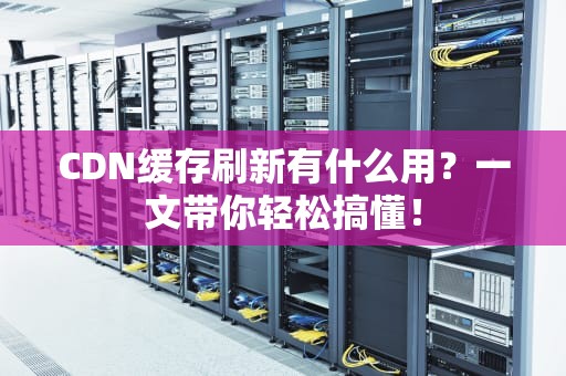 CDN缓存刷新有什么用？一文带你轻松搞懂！