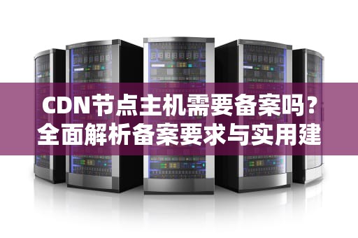 CDN节点主机需要备案吗？全面解析备案要求与实用建议