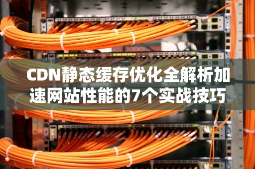 CDN静态缓存优化全解析加速网站性能的7个实战技巧