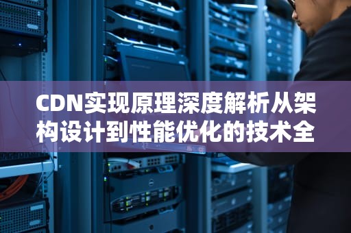 CDN实现原理深度解析从架构设计到性能优化的技术全景